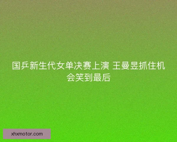 国乒新生代女单决赛上演 王曼昱抓住机会笑到最后