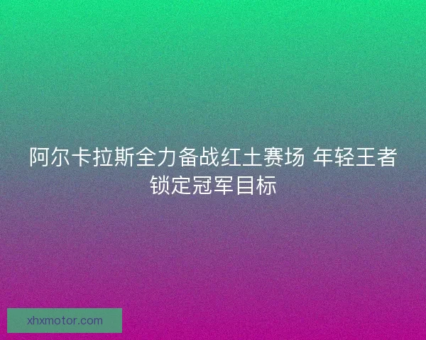 阿尔卡拉斯全力备战红土赛场 年轻王者锁定冠军目标