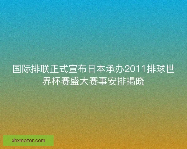 国际排联正式宣布日本承办2011排球世界杯赛盛大赛事安排揭晓