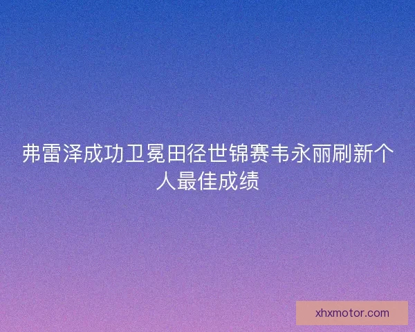 弗雷泽成功卫冕田径世锦赛韦永丽刷新个人最佳成绩