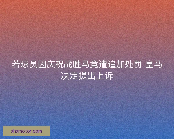 若球员因庆祝战胜马竞遭追加处罚 皇马决定提出上诉