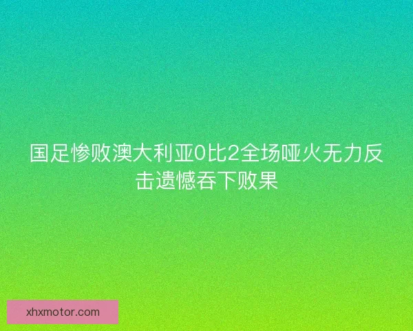 国足惨败澳大利亚0比2全场哑火无力反击遗憾吞下败果