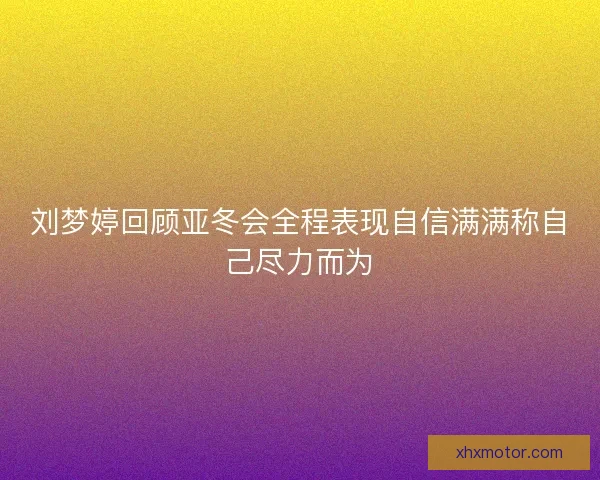 刘梦婷回顾亚冬会全程表现自信满满称自己尽力而为