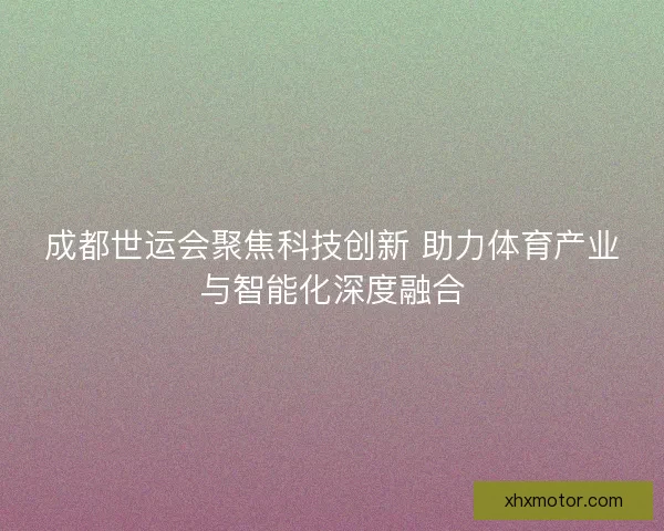 成都世运会聚焦科技创新 助力体育产业与智能化深度融合