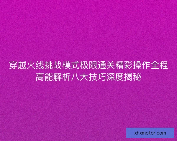 穿越火线挑战模式极限通关精彩操作全程高能解析八大技巧深度揭秘