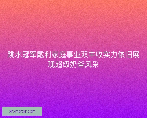 跳水冠军戴利家庭事业双丰收实力依旧展现超级奶爸风采